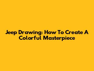 Jeep Drawing: How To Create A Colorful Masterpiece