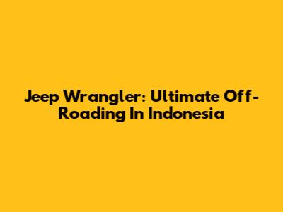 Jeep Wrangler: Ultimate Off-Roading In Indonesia