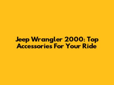 Jeep Wrangler 2000: Top Accessories For Your Ride