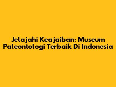 Jelajahi Keajaiban: Museum Paleontologi Terbaik Di Indonesia