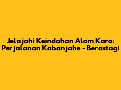 Jelajahi Keindahan Alam Karo: Perjalanan Kabanjahe - Berastagi