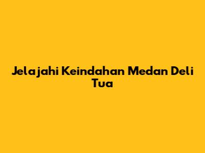 Jelajahi Keindahan Medan Deli Tua