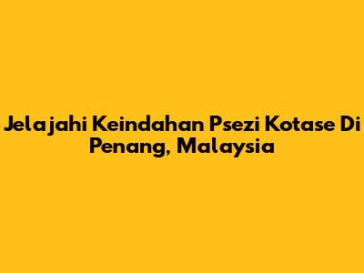 Jelajahi Keindahan Psezi Kotase Di Penang, Malaysia