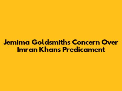 Jemima Goldsmith's Concern Over Imran Khan's Predicament