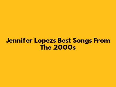Jennifer Lopez's Best Songs From The 2000s