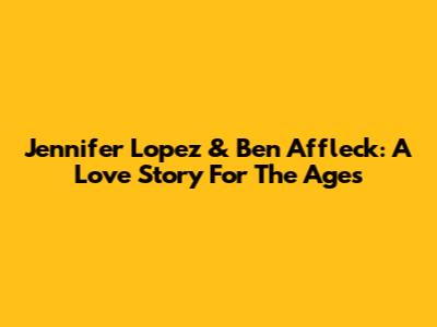 Jennifer Lopez & Ben Affleck: A Love Story For The Ages