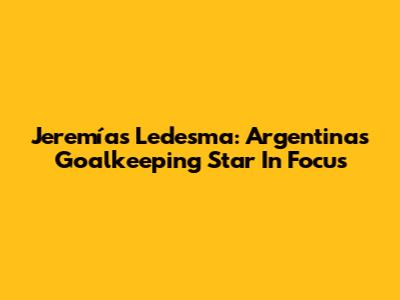 Jeremías Ledesma: Argentina's Goalkeeping Star In Focus