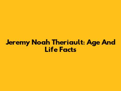 Jeremy Noah Theriault: Age And Life Facts