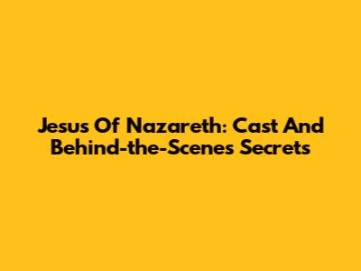 Jesus Of Nazareth: Cast And Behind-the-Scenes Secrets