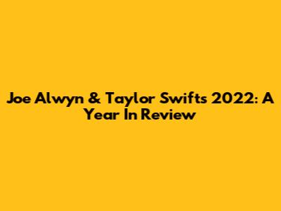 Joe Alwyn & Taylor Swift's 2022: A Year In Review