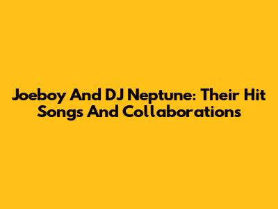 Joeboy And DJ Neptune: Their Hit Songs And Collaborations