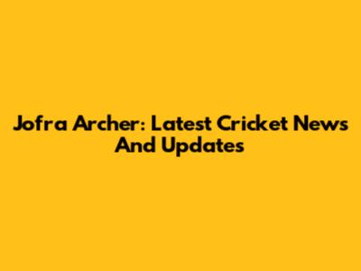 Jofra Archer: Latest Cricket News And Updates