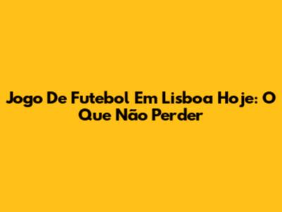 Jogo De Futebol Em Lisboa Hoje: O Que Não Perder
