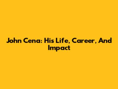 John Cena: His Life, Career, And Impact
