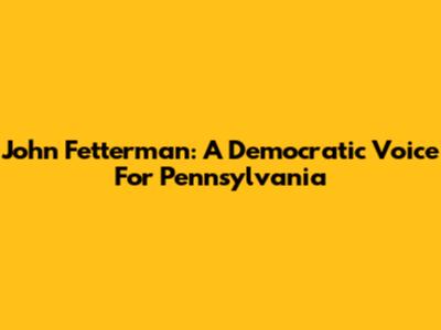 John Fetterman: A Democratic Voice For Pennsylvania
