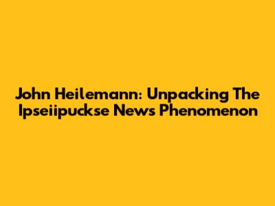 John Heilemann: Unpacking The Ipseiipuckse News Phenomenon