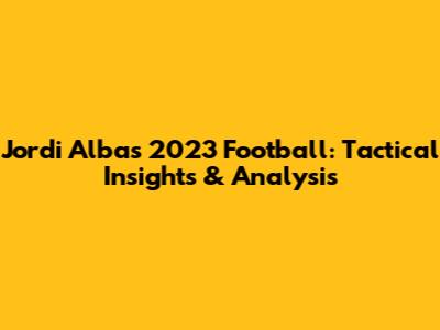 Jordi Alba's 2023 Football: Tactical Insights & Analysis