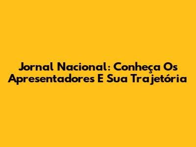 Jornal Nacional: Conheça Os Apresentadores E Sua Trajetória