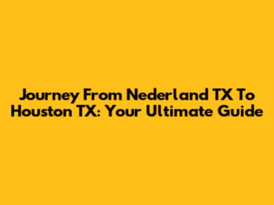 Journey From Nederland TX To Houston TX: Your Ultimate Guide