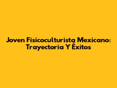 Joven Fisicoculturista Mexicano: Trayectoria Y Éxitos