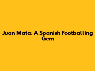 Juan Mata: A Spanish Footballing Gem