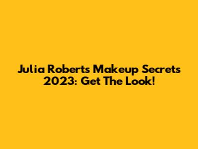 Julia Roberts' Makeup Secrets 2023: Get The Look!