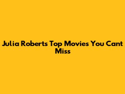 Julia Roberts' Top Movies You Can't Miss