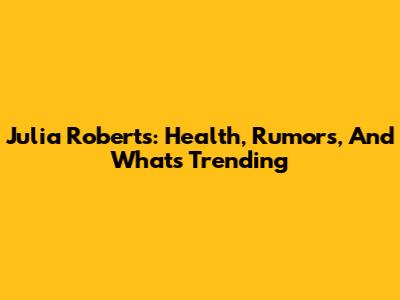 Julia Roberts: Health, Rumors, And What's Trending