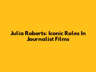 Julia Roberts: Iconic Roles In Journalist Films