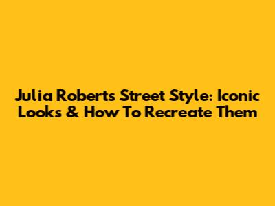 Julia Roberts Street Style: Iconic Looks & How To Recreate Them