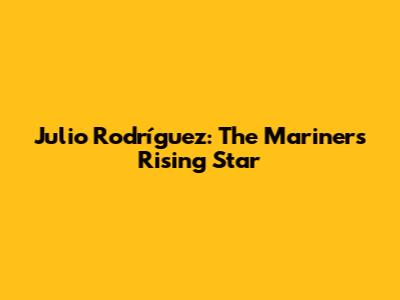 Julio Rodríguez: The Mariners' Rising Star