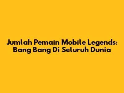 Jumlah Pemain Mobile Legends: Bang Bang Di Seluruh Dunia