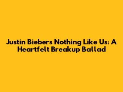 Justin Bieber's 'Nothing Like Us': A Heartfelt Breakup Ballad