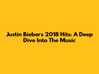 Justin Bieber's 2018 Hits: A Deep Dive Into The Music