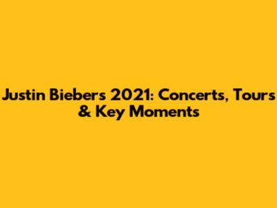 Justin Bieber's 2021: Concerts, Tours & Key Moments