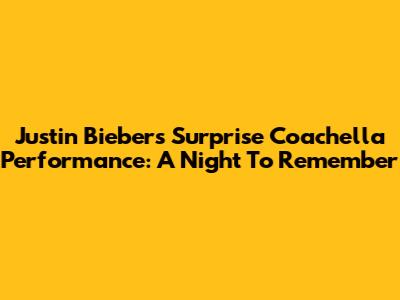 Justin Bieber's Surprise Coachella Performance: A Night To Remember