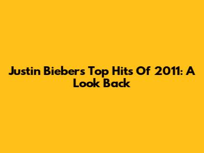 Justin Bieber's Top Hits Of 2011: A Look Back