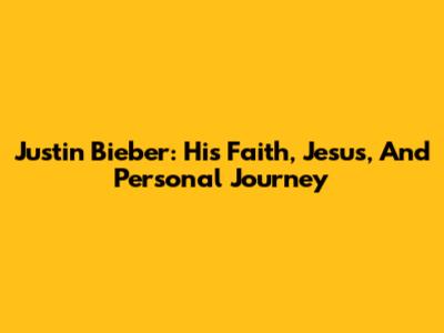 Justin Bieber: His Faith, Jesus, And Personal Journey