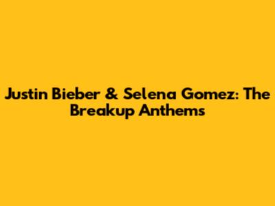 Justin Bieber & Selena Gomez: The Breakup Anthems