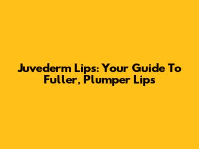 Juvederm Lips: Your Guide To Fuller, Plumper Lips