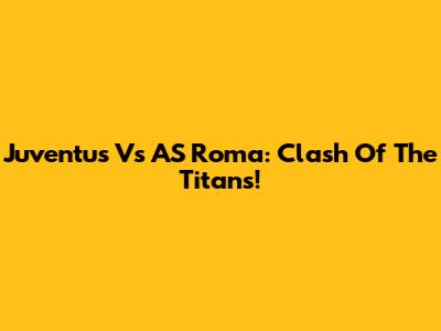 Juventus Vs AS Roma: Clash Of The Titans!