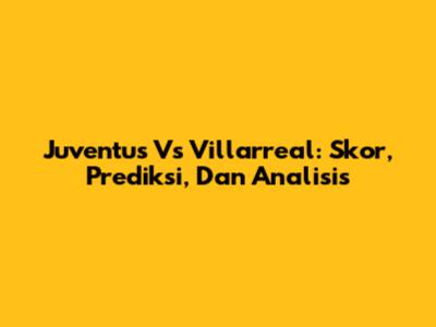 Juventus Vs Villarreal: Skor, Prediksi, Dan Analisis