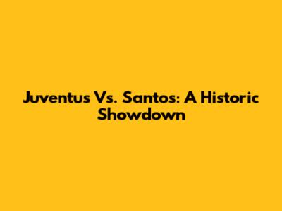 Juventus Vs. Santos: A Historic Showdown