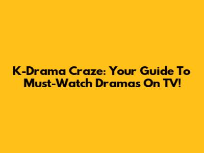 K-Drama Craze: Your Guide To Must-Watch Dramas On TV!