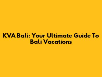 KVA Bali: Your Ultimate Guide To Bali Vacations