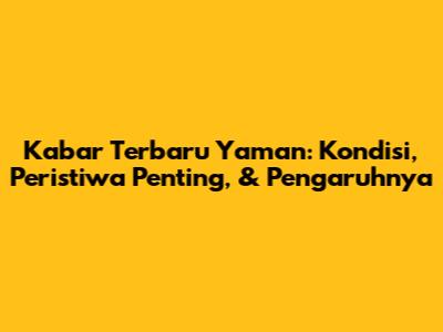 Kabar Terbaru Yaman: Kondisi, Peristiwa Penting, & Pengaruhnya