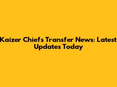 Kaizer Chiefs Transfer News: Latest Updates Today