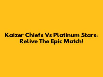 Kaizer Chiefs Vs Platinum Stars: Relive The Epic Match!