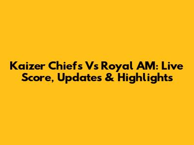 Kaizer Chiefs Vs Royal AM: Live Score, Updates & Highlights