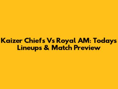 Kaizer Chiefs Vs Royal AM: Today's Lineups & Match Preview